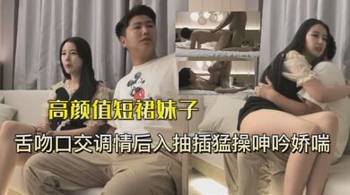 高颜值短裙妹子被小伙一直舌吻最后爆操射嘴里